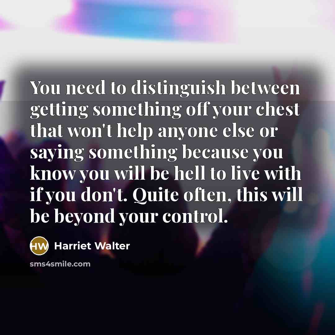 “You need to distinguish between getting something off your chest that won't help anyone else or saying something because you know you will be hell to live with if you don't. Quite often, this will be beyond your control.” quote by Harriet Walter