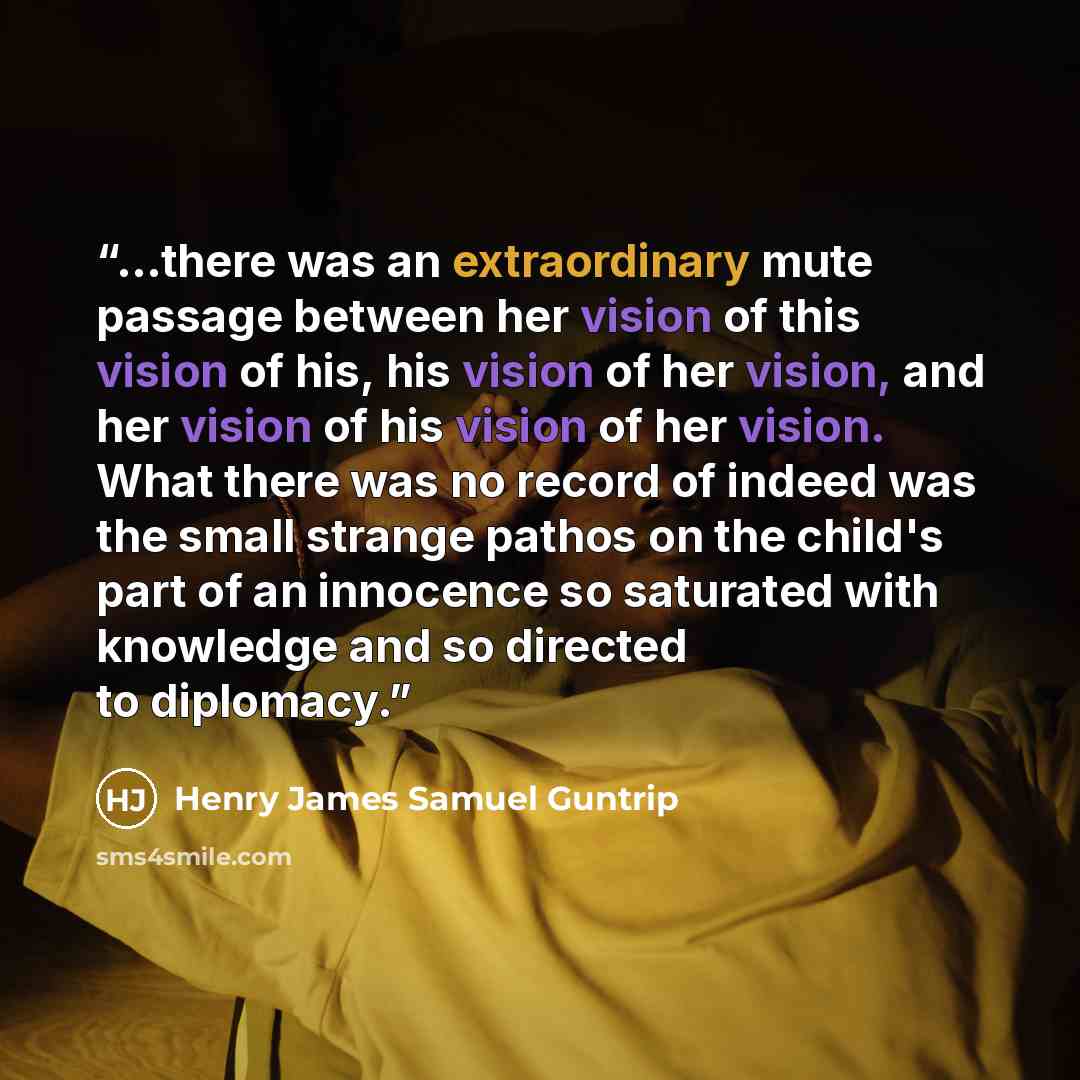 “...there was an extraordinary mute passage between her vision of this vision of his, his vision of her vision, and her vision of his vision of her vision. What there was no record of indeed was the small strange pathos on the child's part of an innocence so saturated with knowledge and so directed…” quote by Henry James Samuel Guntrip