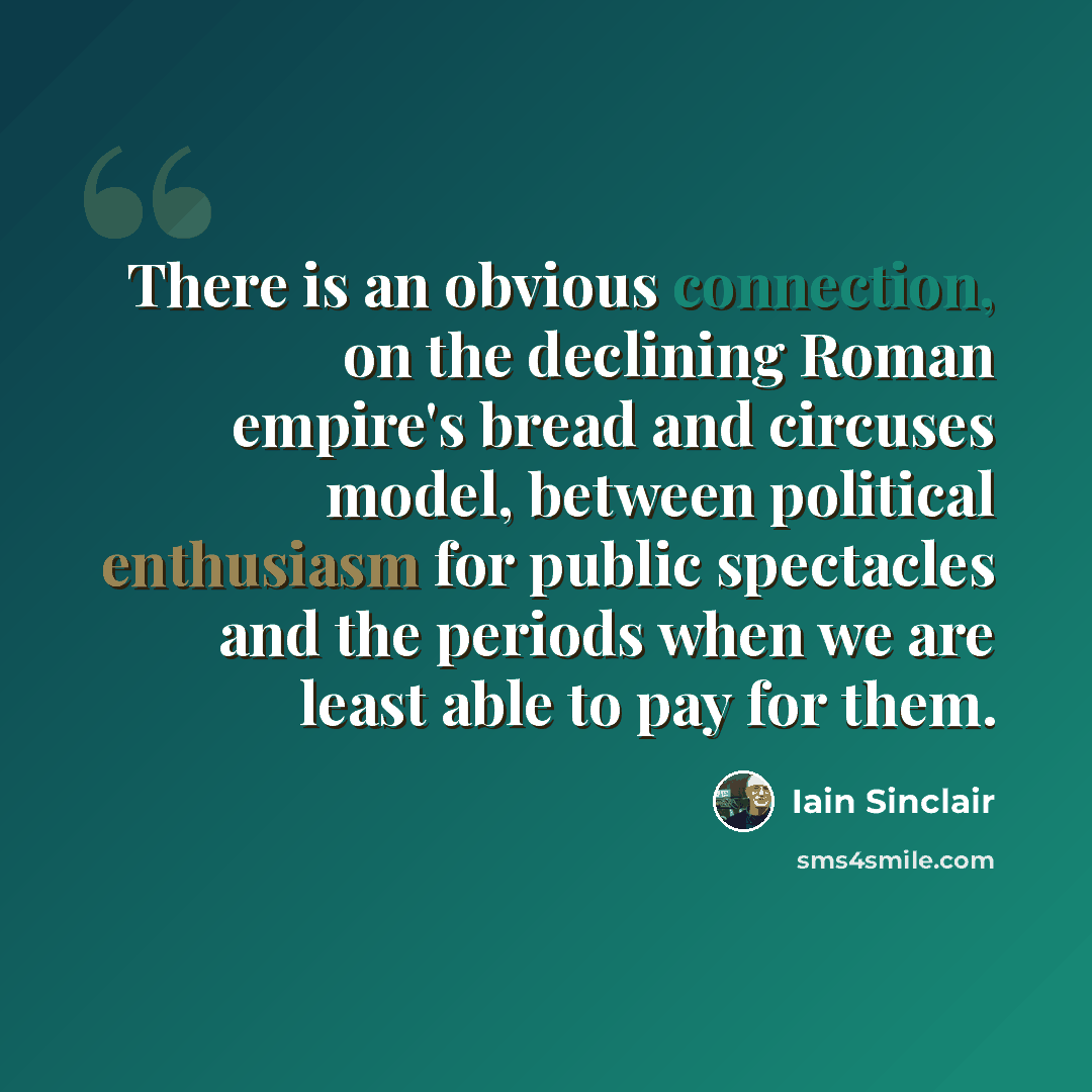 “There is an obvious connection, on the declining Roman empire's bread and circuses model, between political enthusiasm for public spectacles and the periods when we are least able to pay for them.” quote by Iain Sinclair