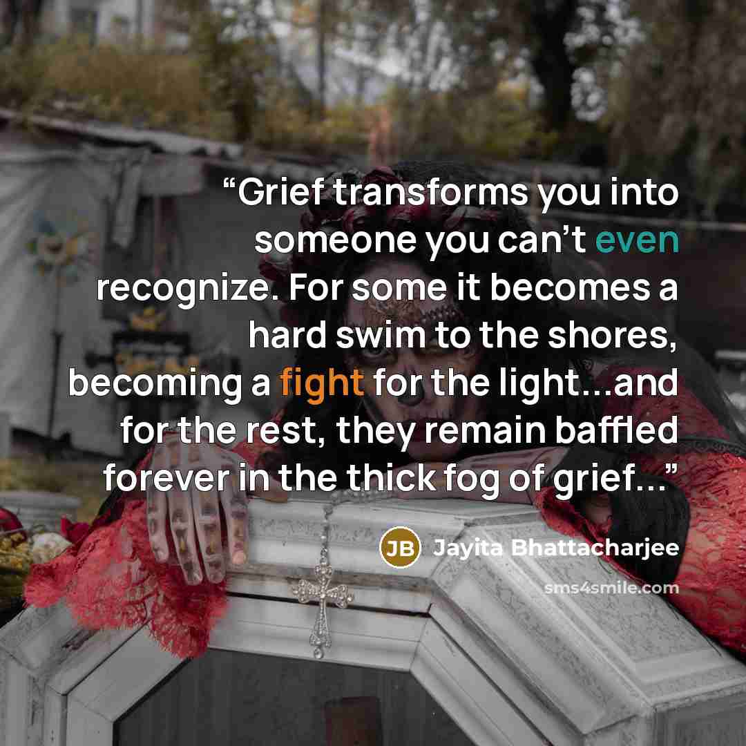 “Grief transforms you into someone you can't even recognize. For some it becomes a hard swim to the shores, becoming a fight for the light...and for the rest, they remain baffled forever in the thick fog of grief...” quote by Jayita Bhattacharjee