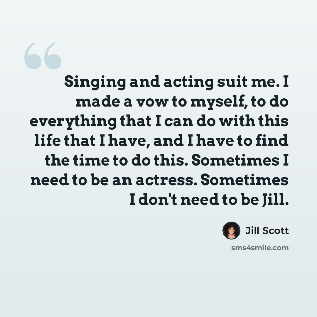 “Singing and acting suit me. I made a vow to myself, to do everything that I can do with this life that I have, and I have to find the time to do this. Sometimes I need to be an actress. Sometimes I don't need to be Jill.” quote by Jill Scott