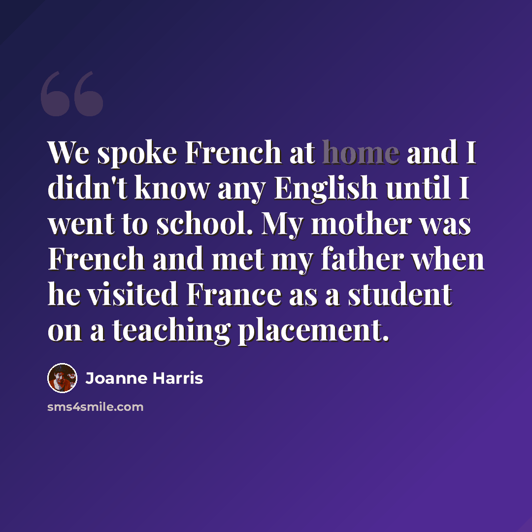 “We spoke French at home and I didn't know any English until I went to school. My mother was French and met my father when he visited France as a student on a teaching placement.” quote by Joanne Harris