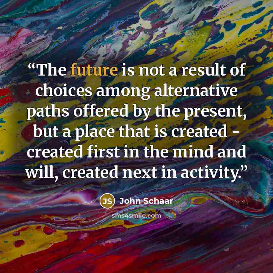 “The future is not a result of choices among alternative paths offered by the present, but a place that is created - created first in the mind and will, created next in activity.” quote by John Schaar