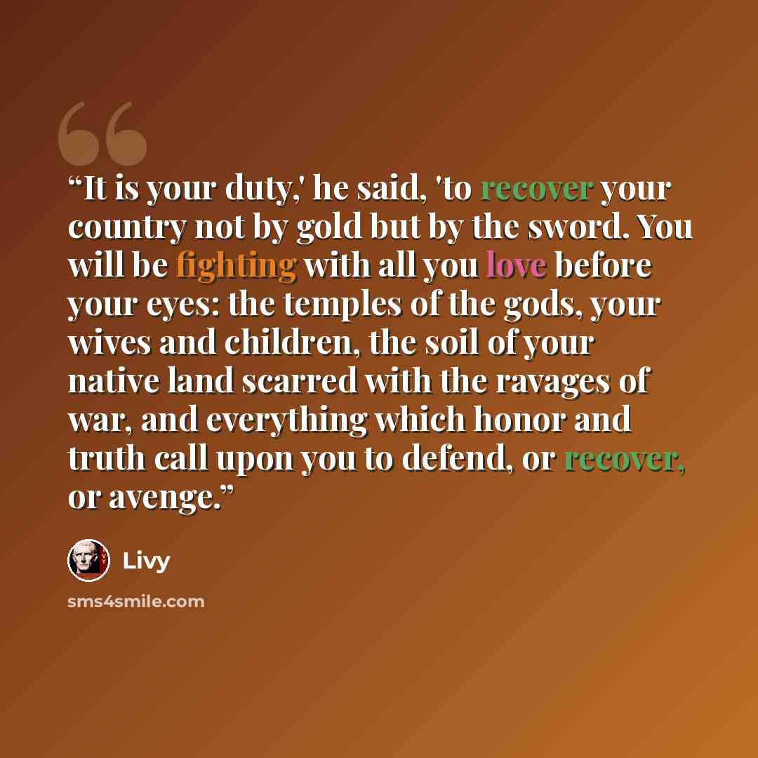 “It is your duty,' he said, 'to recover your country not by gold but by the sword. You will be fighting with all you love before your eyes: the temples of the gods, your wives and children, the soil of your native land scarred with the ravages of war, and everything which honor and truth call upon…” quote by Livy