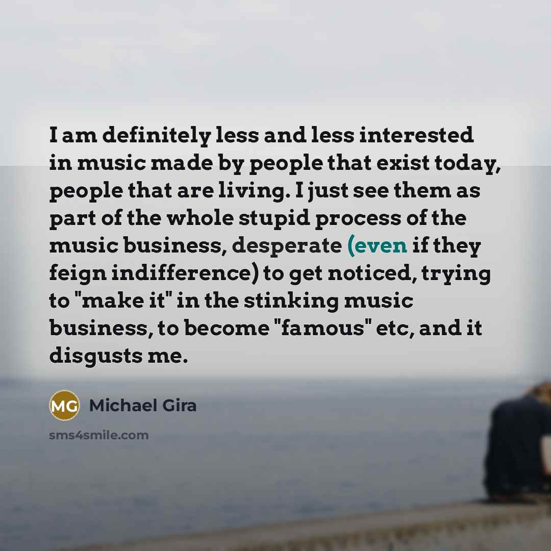 “I am definitely less and less interested in music made by people that exist today, people that are living. I just see them as part of the whole stupid process of the music business, desperate (even if they feign indifference) to get noticed, trying to "make it" in the stinking music business, to…” quote by Michael Gira