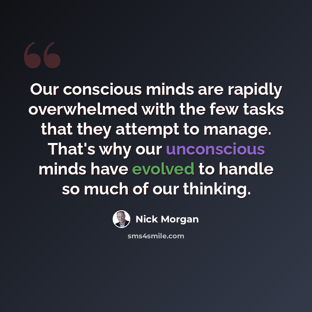 “Our conscious minds are rapidly overwhelmed with the few tasks that they attempt to manage. That's why our unconscious minds have evolved to handle so much of our thinking.” quote by Nick Morgan