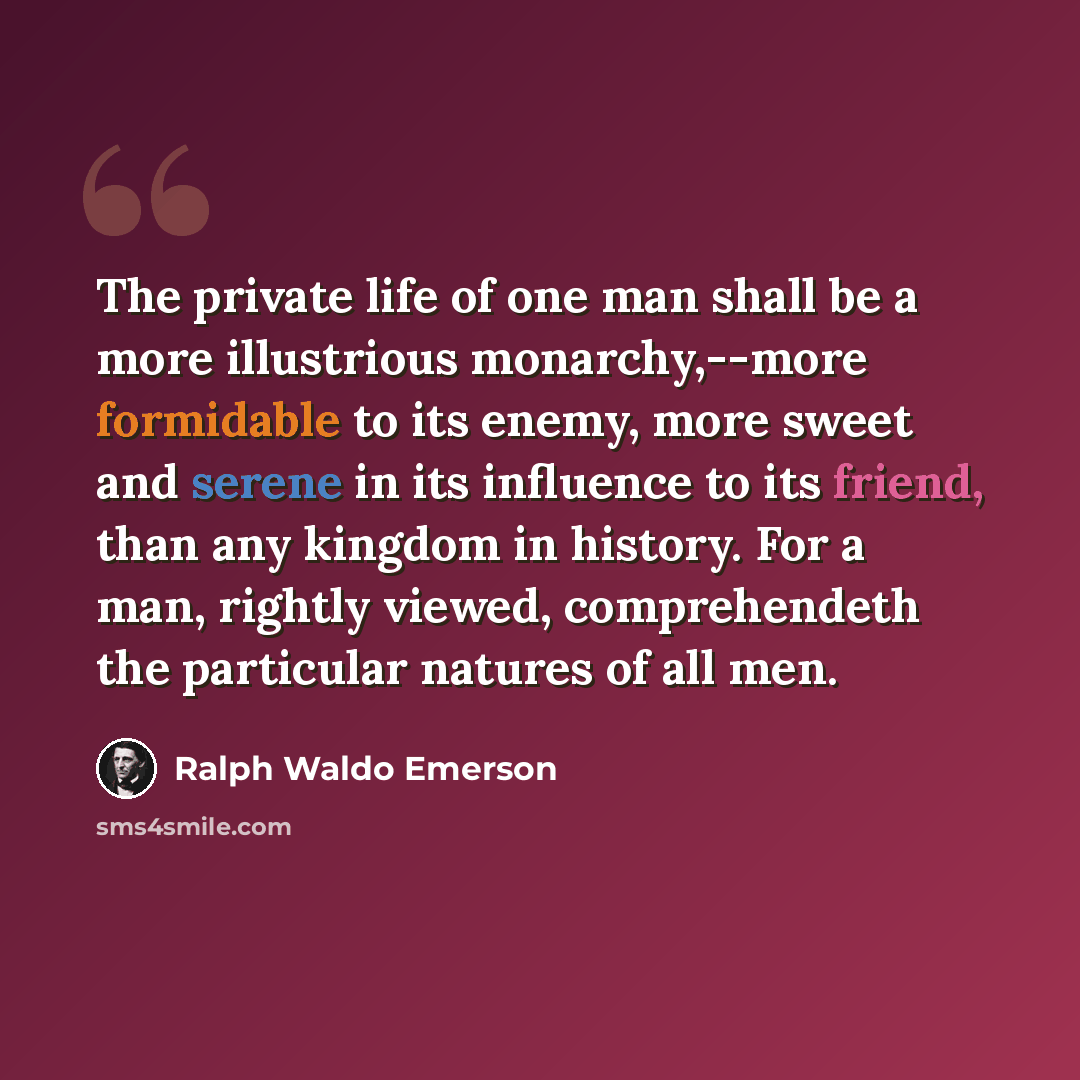“The private life of one man shall be a more illustrious monarchy,--more formidable to its enemy, more sweet and serene in its influence to its friend, than any kingdom in history. For a man, rightly viewed, comprehendeth the particular natures of all men.” quote by Ralph Waldo Emerson