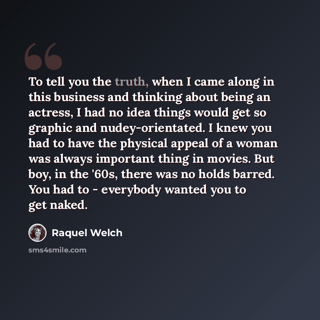 “To tell you the truth, when I came along in this business and thinking about being an actress, I had no idea things would get so graphic and nudey-orientated. I knew you had to have the physical appeal of a woman was always important thing in movies. But boy, in the '60s, there was no holds…” quote by Raquel Welch