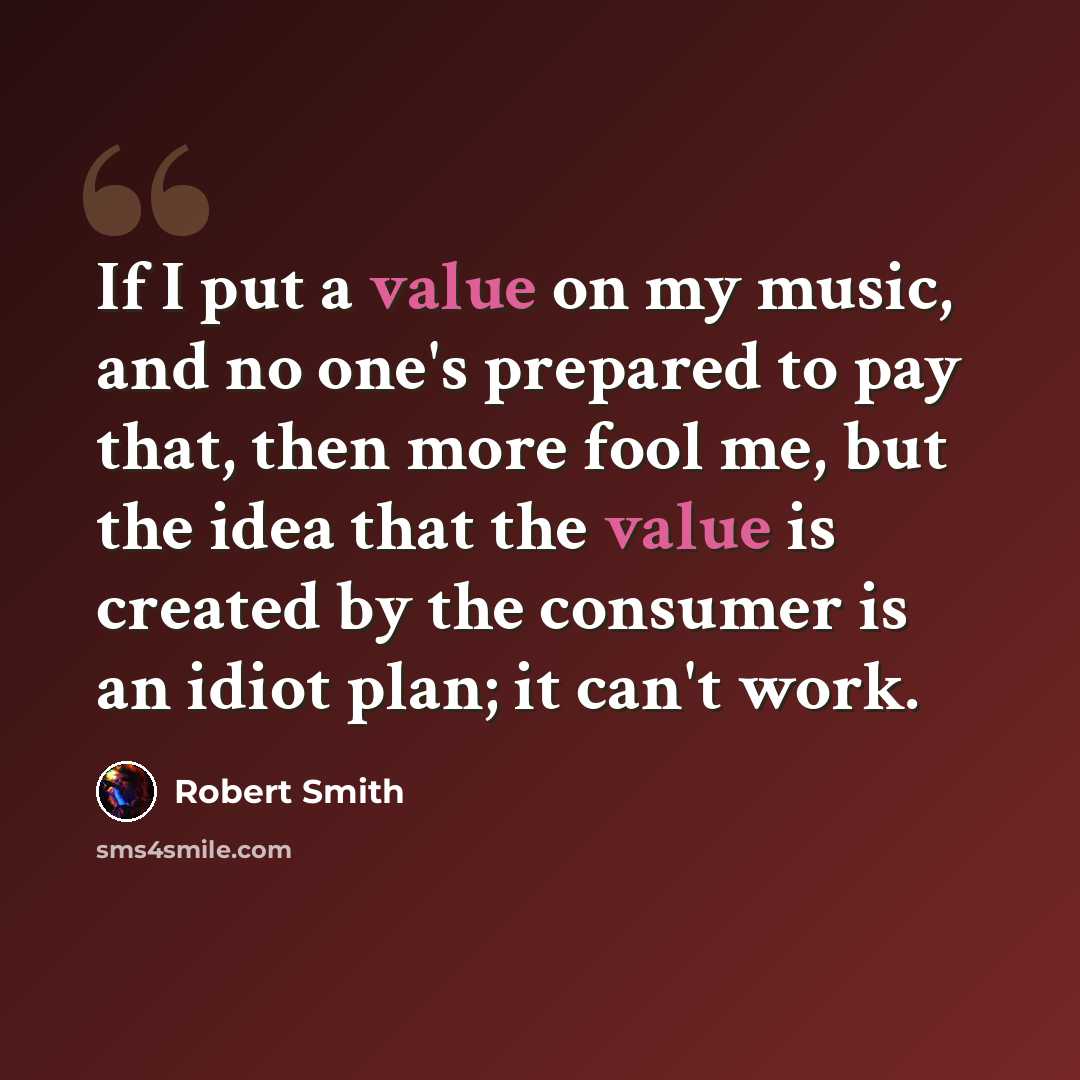 “If I put a value on my music, and no one's prepared to pay that, then more fool me, but the idea that the value is created by the consumer is an idiot plan; it can't work.” quote by Robert Smith