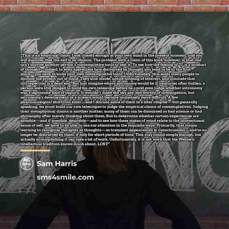 “This is an empirical claim: Look closely enough at your own mind in the present moment, and you will discover that the self is an illusion. The problem with a claim of this kind, however, is that one can’t borrow another person’s contemplative tools to test it. To see how the feeling of “I” is a…” quote by Sam Harris