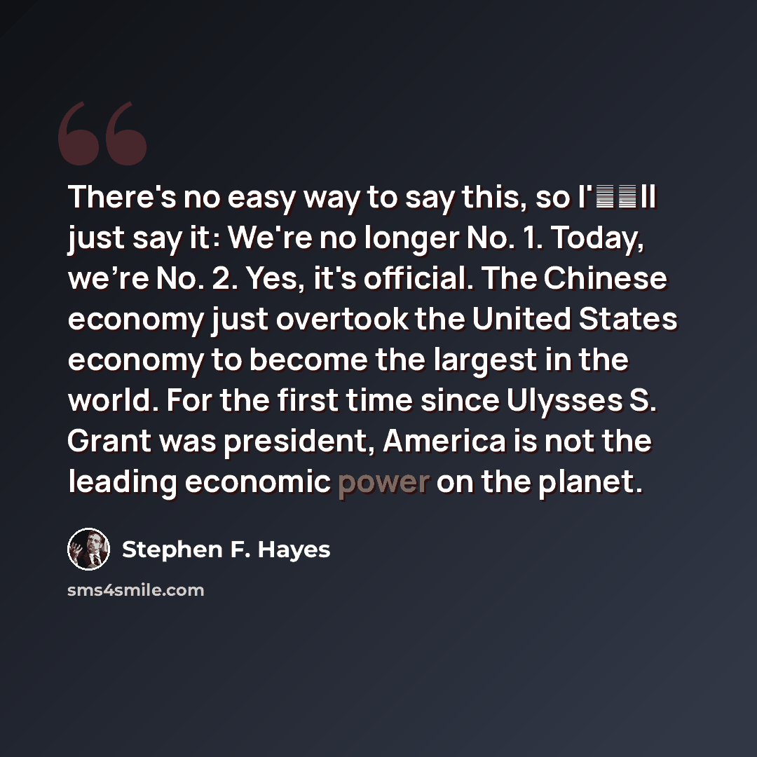“There's no easy way to say this, so I'll just say it: We're no longer No. 1. Today, we're No. 2. Yes, it's official. The Chinese economy just overtook the United States economy to become the largest in the world. For the first time since Ulysses S. Grant was president, America is not the leading…” quote by Stephen F. Hayes