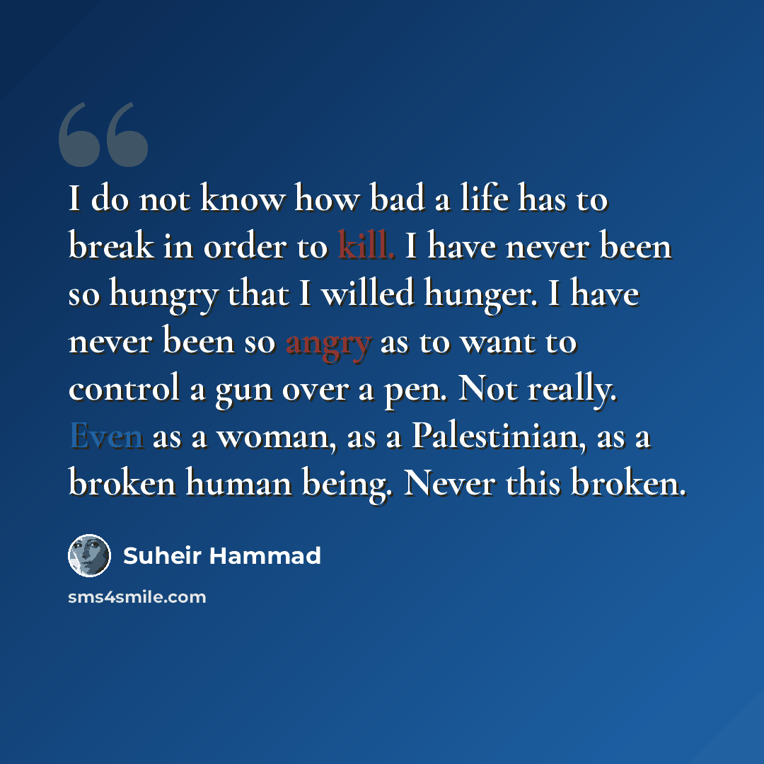 “I do not know how bad a life has to break in order to kill. I have never been so hungry that I willed hunger. I have never been so angry as to want to control a gun over a pen. Not really. Even as a woman, as a Palestinian, as a broken human being. Never this broken.” quote by Suheir Hammad