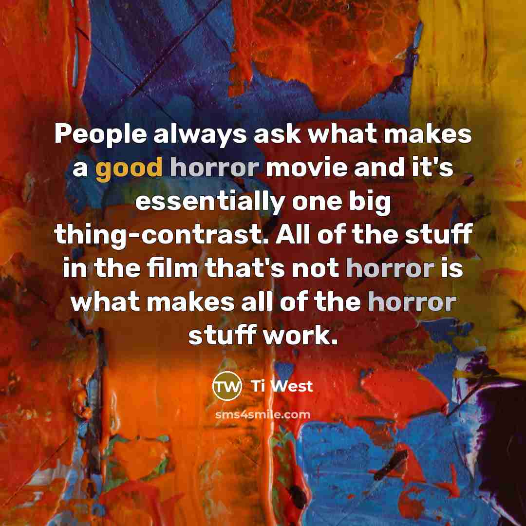 “People always ask what makes a good horror movie and it's essentially one big thing-contrast. All of the stuff in the film that's not horror is what makes all of the horror stuff work.” quote by Ti West
