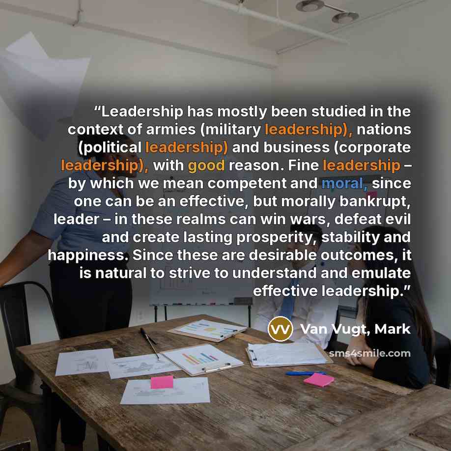“Leadership has mostly been studied in the context of armies (military leadership), nations (political leadership) and business (corporate leadership), with good reason. Fine leadership – by which we mean competent and moral, since one can be an effective, but morally bankrupt, leader – in these…” quote by Van Vugt, Mark