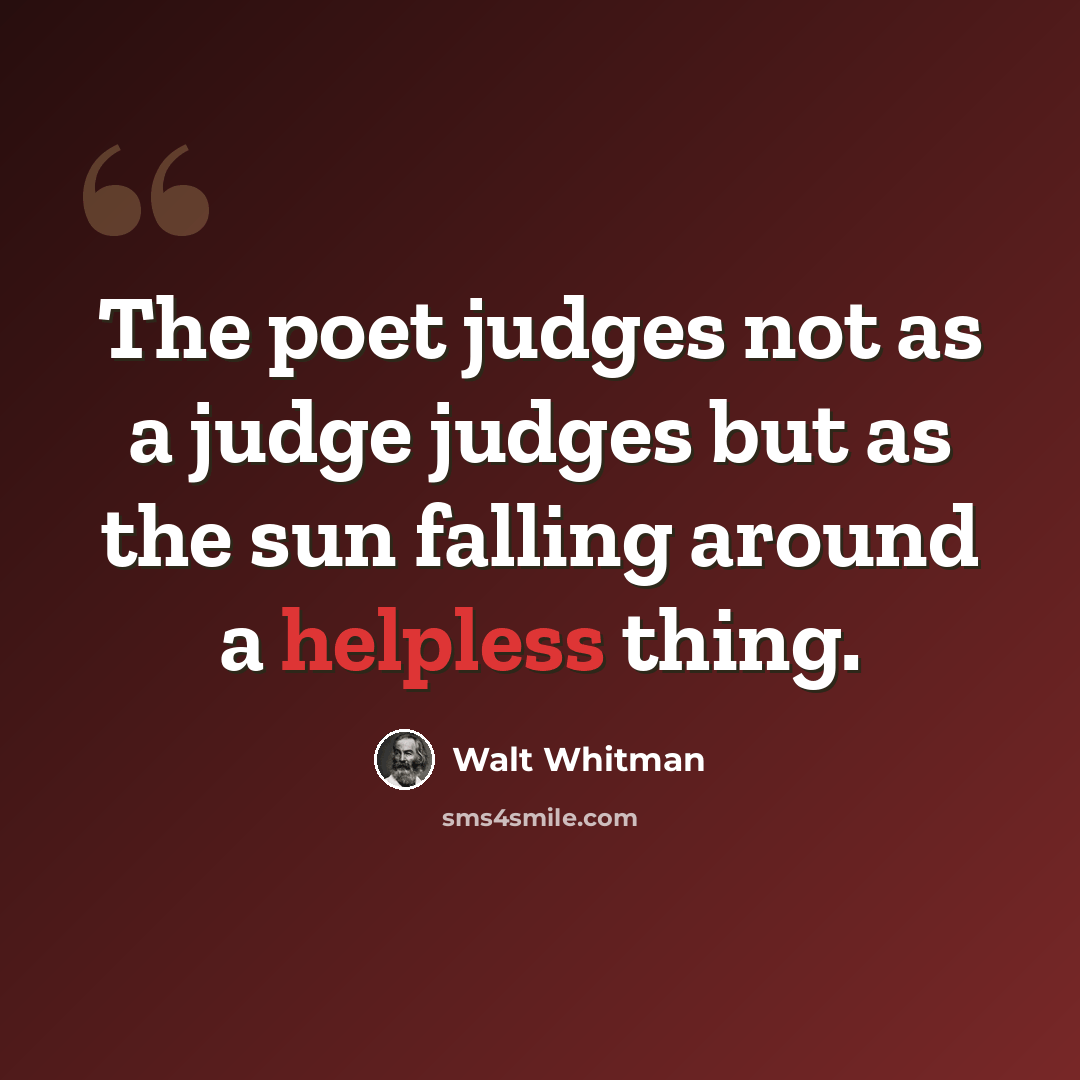 “The poet judges not as a judge judges but as the sun falling around a helpless thing.” quote by Walt Whitman