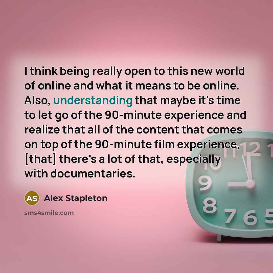 “I think being really open to this new world of online and what it means to be online. Also, understanding that maybe it's time to let go of the 90-minute experience and realize that all of the content that comes on top of the 90-minute film experience, [that] there's a lot of that, especially with…” quote by Alex Stapleton