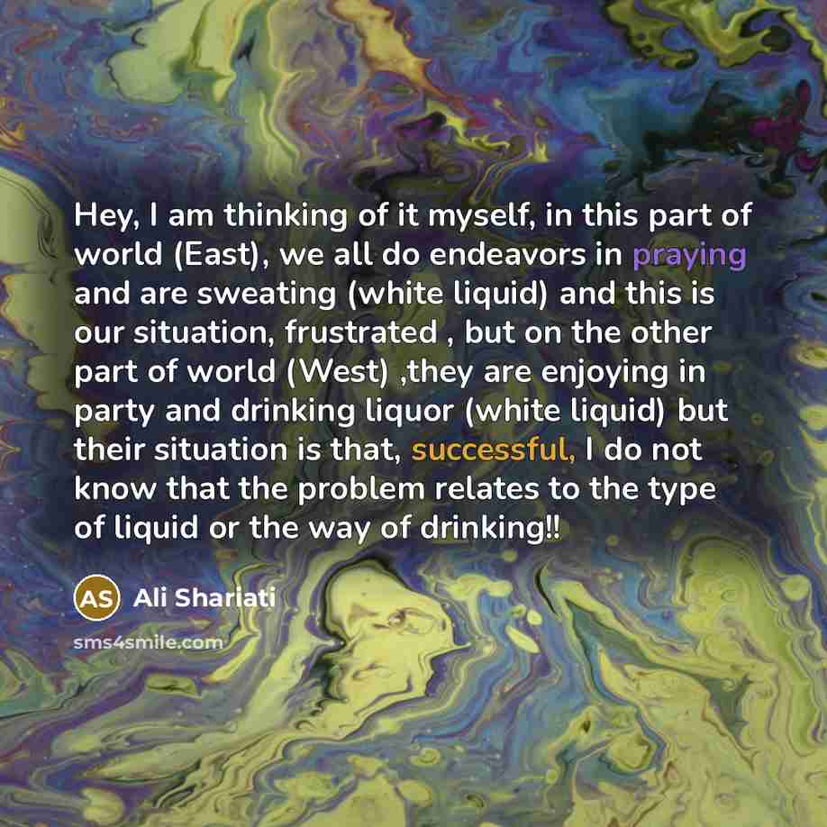 “Hey, I am thinking of it myself, in this part of world (East), we all do endeavors in praying and are sweating (white liquid) and this is our situation, frustrated , but on the other part of world (West) ,they are enjoying in party and drinking liquor (white liquid) but their situation is that…” quote by Ali Shariati