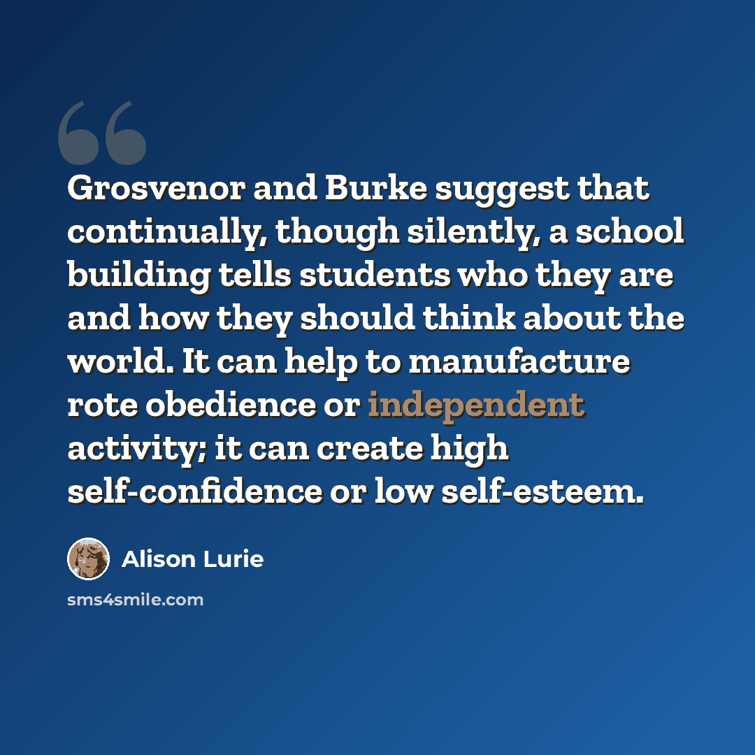 “Grosvenor and Burke suggest that continually, though silently, a school building tells students who they are and how they should think about the world. It can help to manufacture rote obedience or independent activity; it can create high self-confidence or low self-esteem.” quote by Alison Lurie