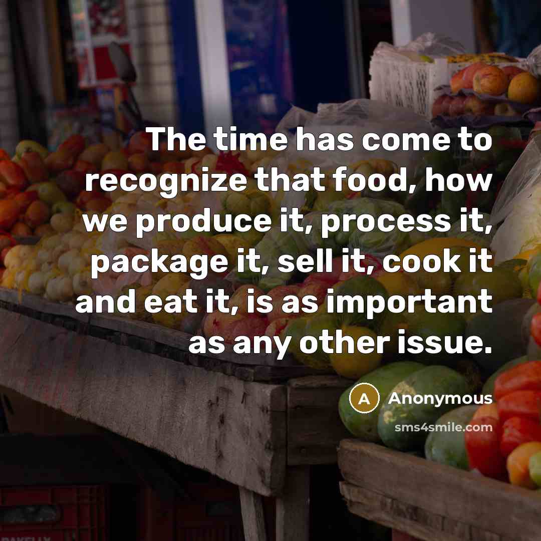 “The time has come to recognize that food, how we produce it, process it, package it, sell it, cook it and eat it, is as important as any other issue.” quote by Anonymous