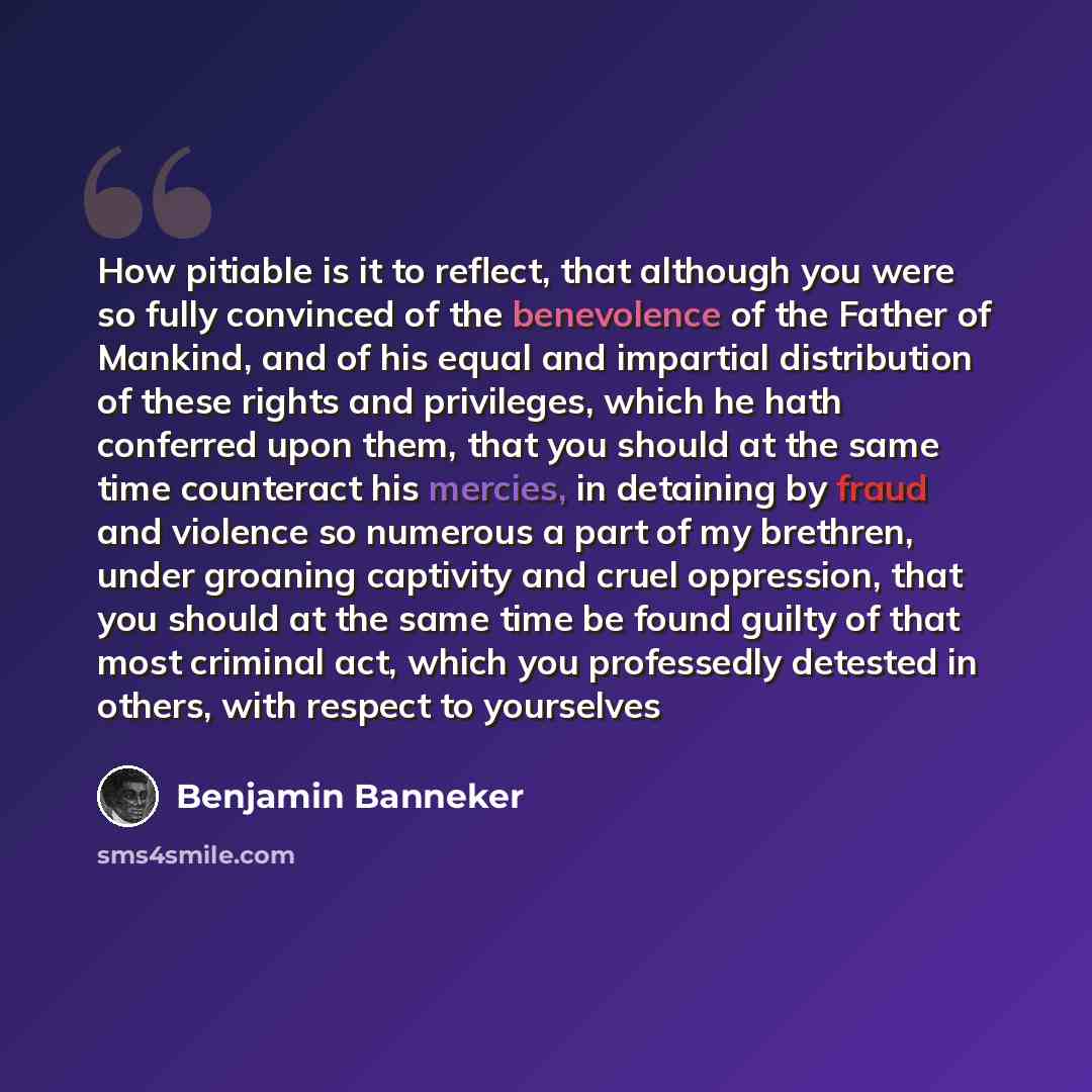 “How pitiable is it to reflect, that although you were so fully convinced of the benevolence of the Father of Mankind, and of his equal and impartial distribution of these rights and privileges, which he hath conferred upon them, that you should at the same time counteract his mercies, in detaining…” quote by Benjamin Banneker