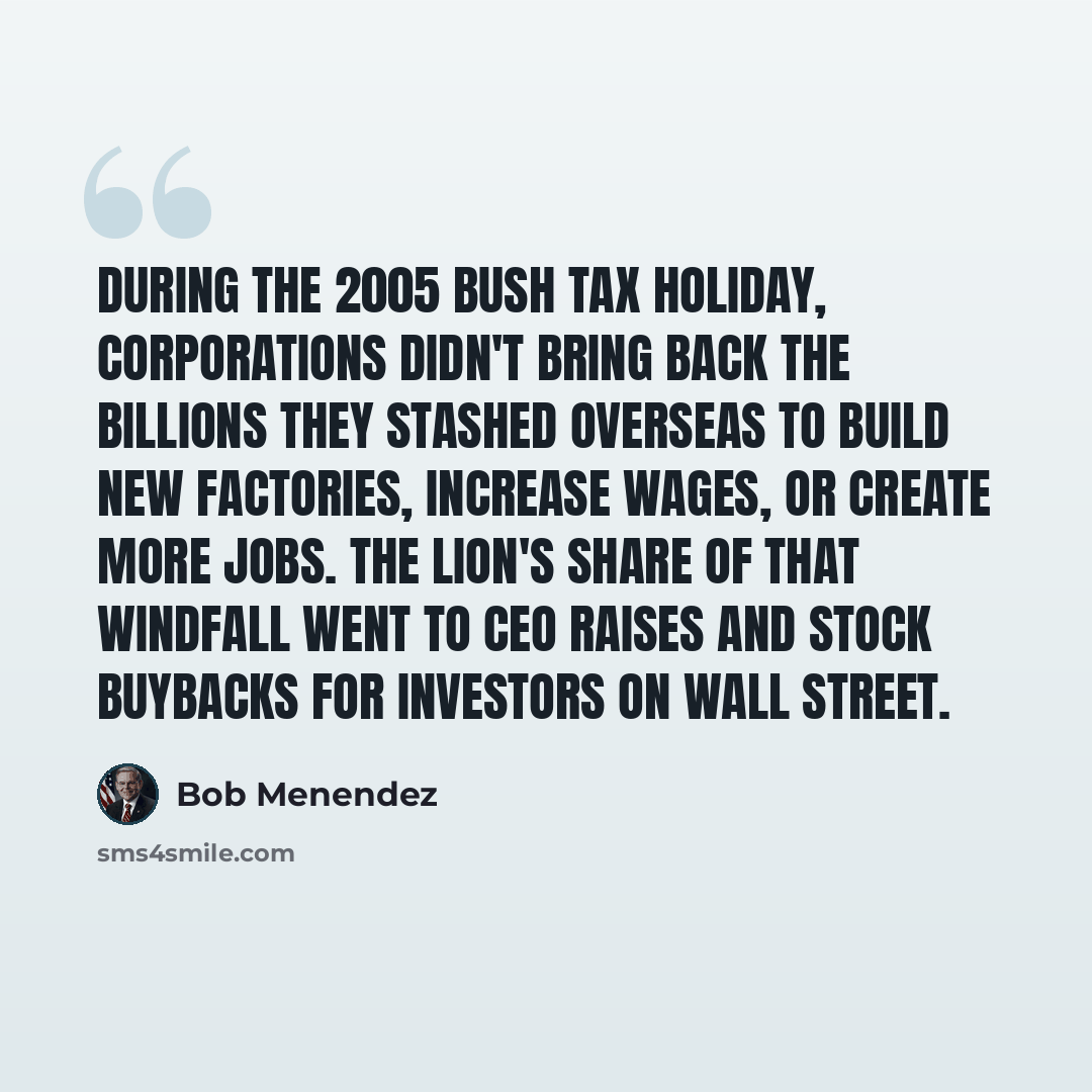 “During the 2005 Bush tax holiday, corporations didn't bring back the billions they stashed overseas to build new factories, increase wages, or create more jobs. The lion's share of that windfall went to CEO raises and stock buybacks for investors on Wall Street.” quote by Bob Menendez