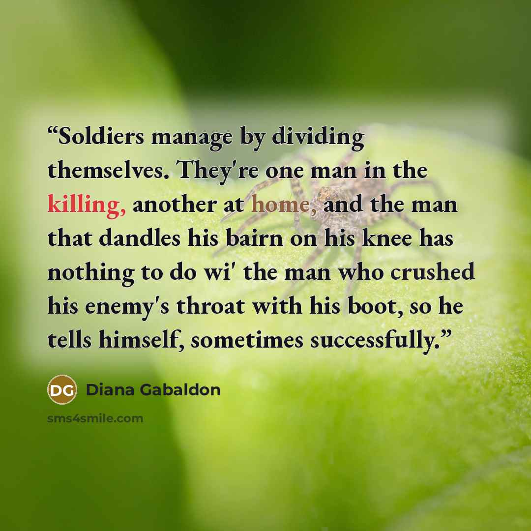 “Soldiers manage by dividing themselves. They're one man in the killing, another at home, and the man that dandles his bairn on his knee has nothing to do wi' the man who crushed his enemy's throat with his boot, so he tells himself, sometimes successfully.” quote by Diana Gabaldon