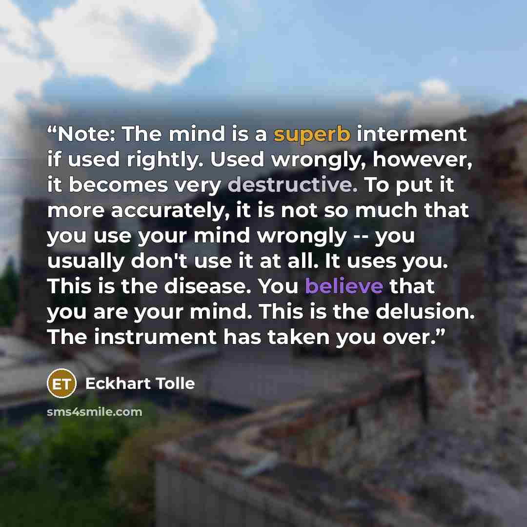 “Note: The mind is a superb interment if used rightly. Used wrongly, however, it becomes very destructive. To put it more accurately, it is not so much that you use your mind wrongly -- you usually don't use it at all. It uses you. This is the disease. You believe that you are your mind. This is…” quote by Eckhart Tolle
