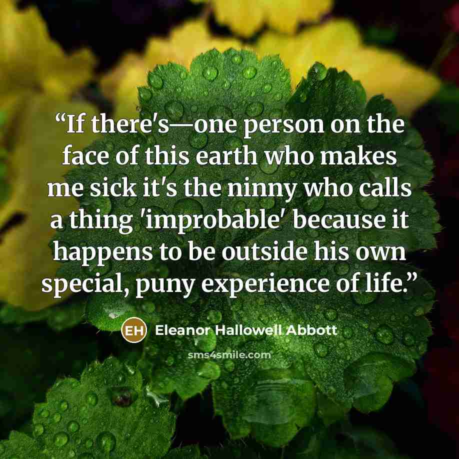 “If there's—one person on the face of this earth who makes me sick it's the ninny who calls a thing 'improbable' because it happens to be outside his own special, puny experience of life.” quote by Eleanor Hallowell Abbott