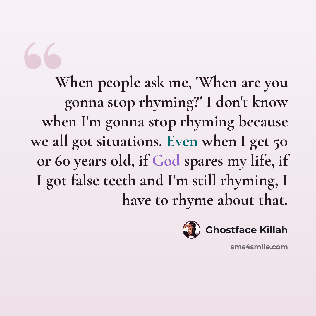“When people ask me, 'When are you gonna stop rhyming?' I don't know when I'm gonna stop rhyming because we all got situations. Even when I get 50 or 60 years old, if God spares my life, if I got false teeth and I'm still rhyming, I have to rhyme about that.” quote by Ghostface Killah