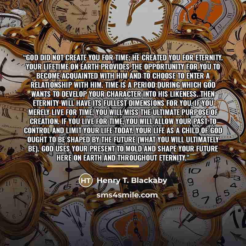 “God did not create you for time; He created you for eternity. Your lifetime on earth provides the opportunity for you to become acquainted with Him and to choose to enter a relationship with Him. Time is a period during which God wants to develop your character into His likeness. Then eternity…” quote by Henry T. Blackaby