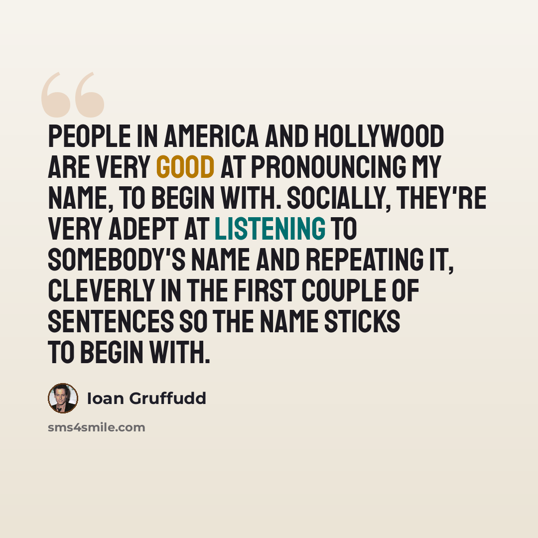 “People in America and Hollywood are very good at pronouncing my name, to begin with. Socially, they're very adept at listening to somebody's name and repeating it, cleverly in the first couple of sentences so the name sticks to begin with.” quote by Ioan Gruffudd