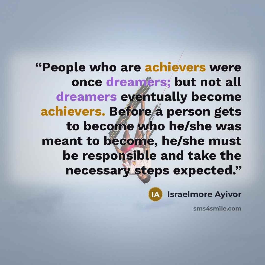“People who are achievers were once dreamers; but not all dreamers eventually become achievers. Before a person gets to become who he/she was meant to become, he/she must be responsible and take the necessary steps expected.” quote by Israelmore Ayivor