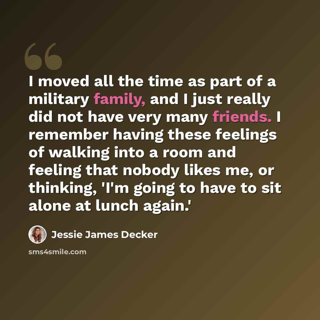 “I moved all the time as part of a military family, and I just really did not have very many friends. I remember having these feelings of walking into a room and feeling that nobody likes me, or thinking, 'I'm going to have to sit alone at lunch again.'” quote by Jessie James Decker
