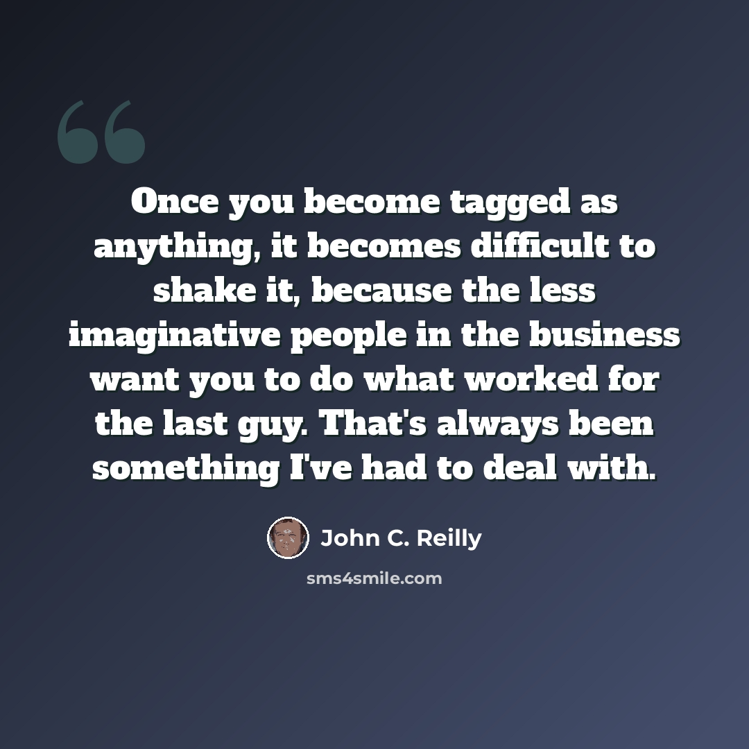 “Once you become tagged as anything, it becomes difficult to shake it, because the less imaginative people in the business want you to do what worked for the last guy. That's always been something I've had to deal with.” quote by John C. Reilly