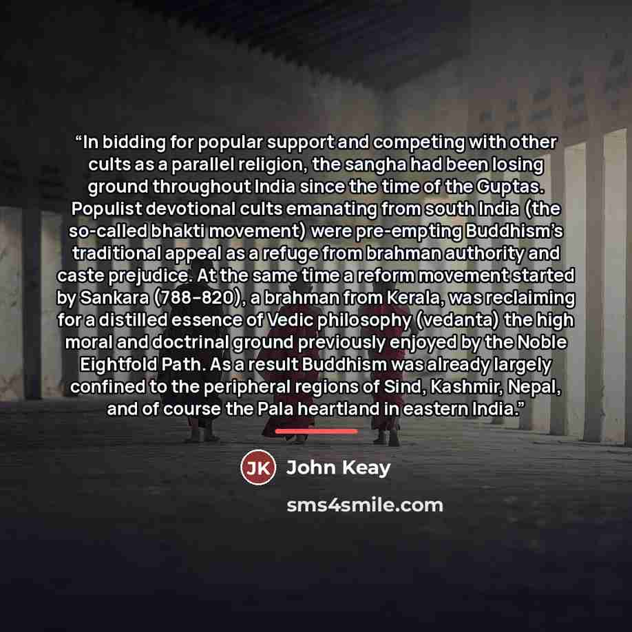 “In bidding for popular support and competing with other cults as a parallel religion, the sangha had been losing ground throughout India since the time of the Guptas. Populist devotional cults emanating from south India (the so-called bhakti movement) were pre-empting Buddhism’s traditional appeal…” quote by John Keay