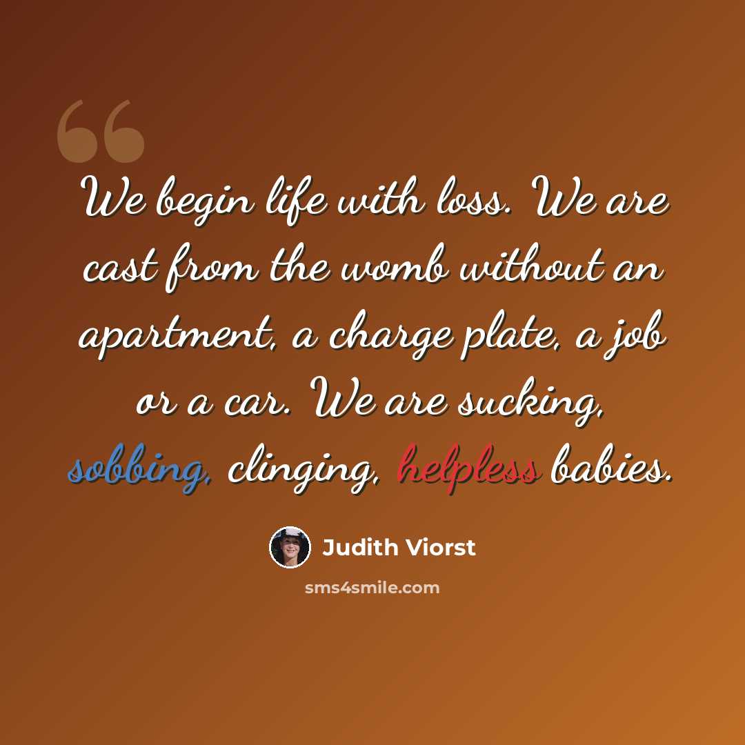 “We begin life with loss. We are cast from the womb without an apartment, a charge plate, a job or a car. We are sucking, sobbing, clinging, helpless babies.” quote by Judith Viorst