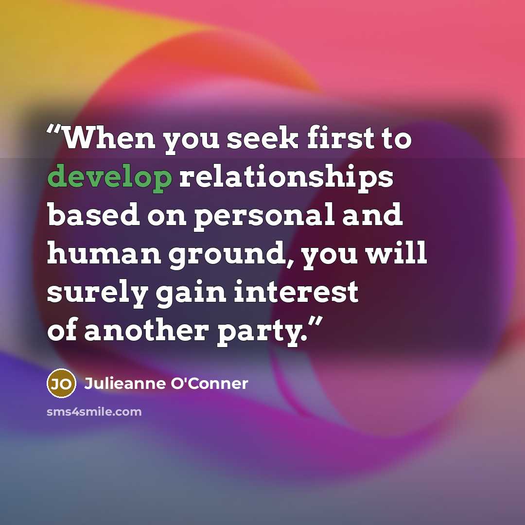 “When you seek first to develop relationships based on personal and human ground, you will surely gain interest of another party.” quote by Julieanne O'Conner
