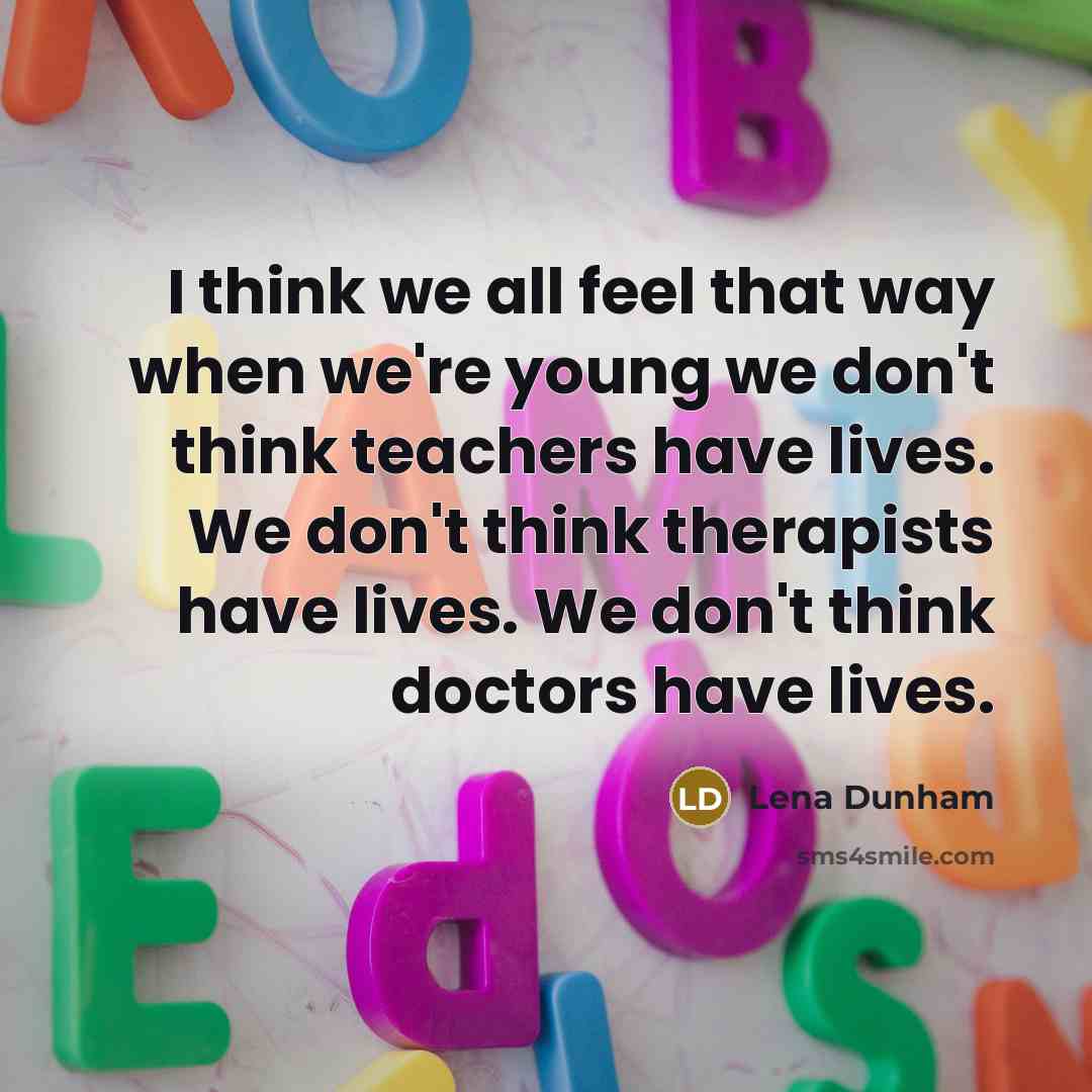 “I think we all feel that way when we're young we don't think teachers have lives. We don't think therapists have lives. We don't think doctors have lives.” quote by Lena Dunham