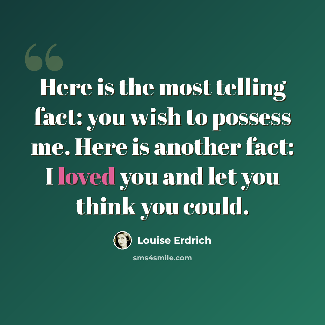 “Here is the most telling fact: you wish to possess me. Here is another fact: I loved you and let you think you could.” quote by Louise Erdrich