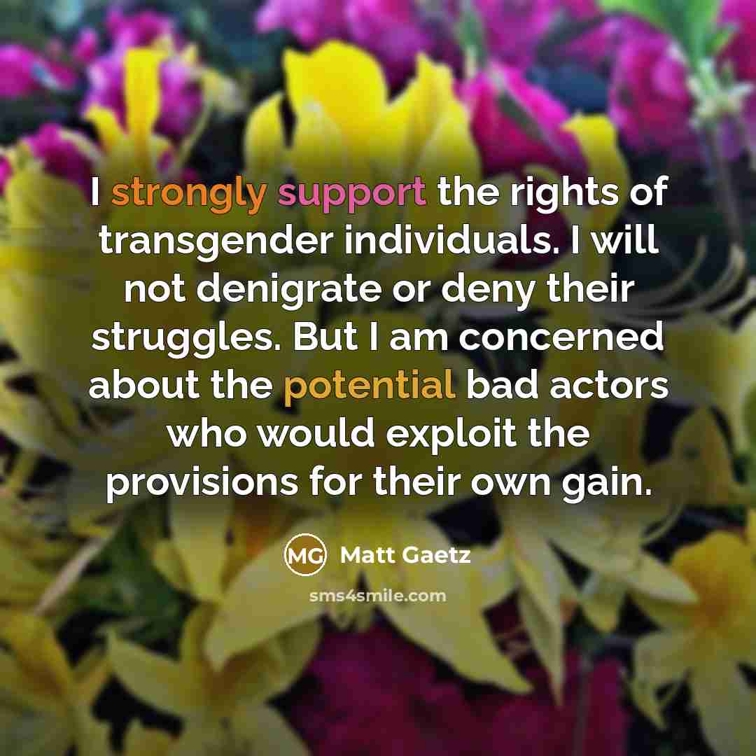 “I strongly support the rights of transgender individuals. I will not denigrate or deny their struggles. But I am concerned about the potential bad actors who would exploit the provisions for their own gain.” quote by Matt Gaetz