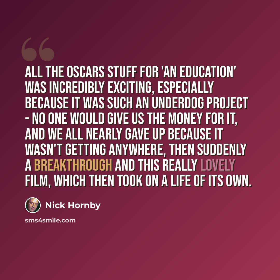 “All the Oscars stuff for 'An Education' was incredibly exciting, especially because it was such an underdog project - no one would give us the money for it, and we all nearly gave up because it wasn't getting anywhere, then suddenly a breakthrough and this really lovely film, which then took on a…” quote by Nick Hornby