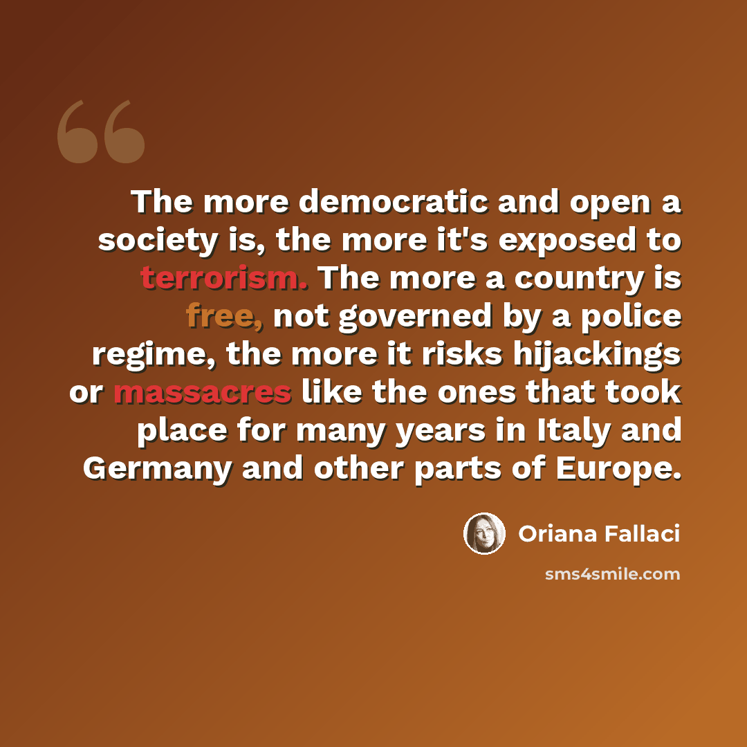 “The more democratic and open a society is, the more it's exposed to terrorism. The more a country is free, not governed by a police regime, the more it risks hijackings or massacres like the ones that took place for many years in Italy and Germany and other parts of Europe.” quote by Oriana Fallaci