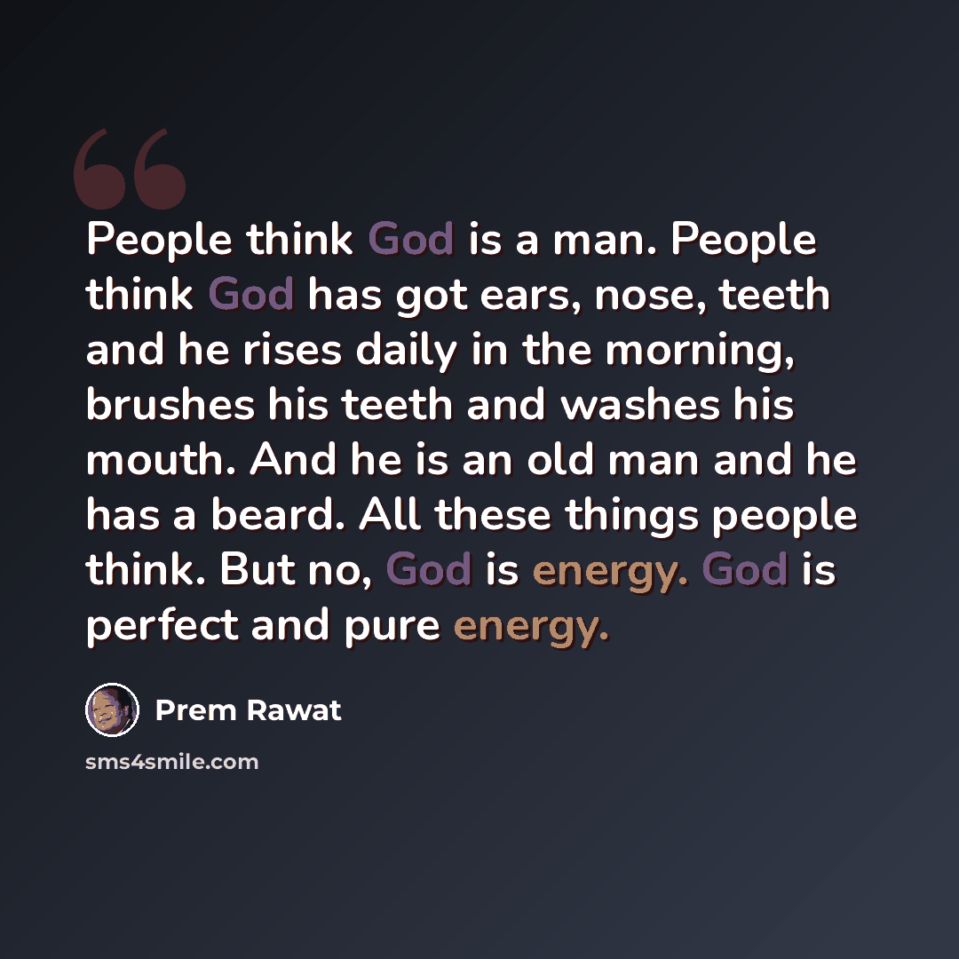 “People think God is a man. People think God has got ears, nose, teeth and he rises daily in the morning, brushes his teeth and washes his mouth. And he is an old man and he has a beard. All these things people think. But no, God is energy. God is perfect and pure energy.” quote by Prem Rawat