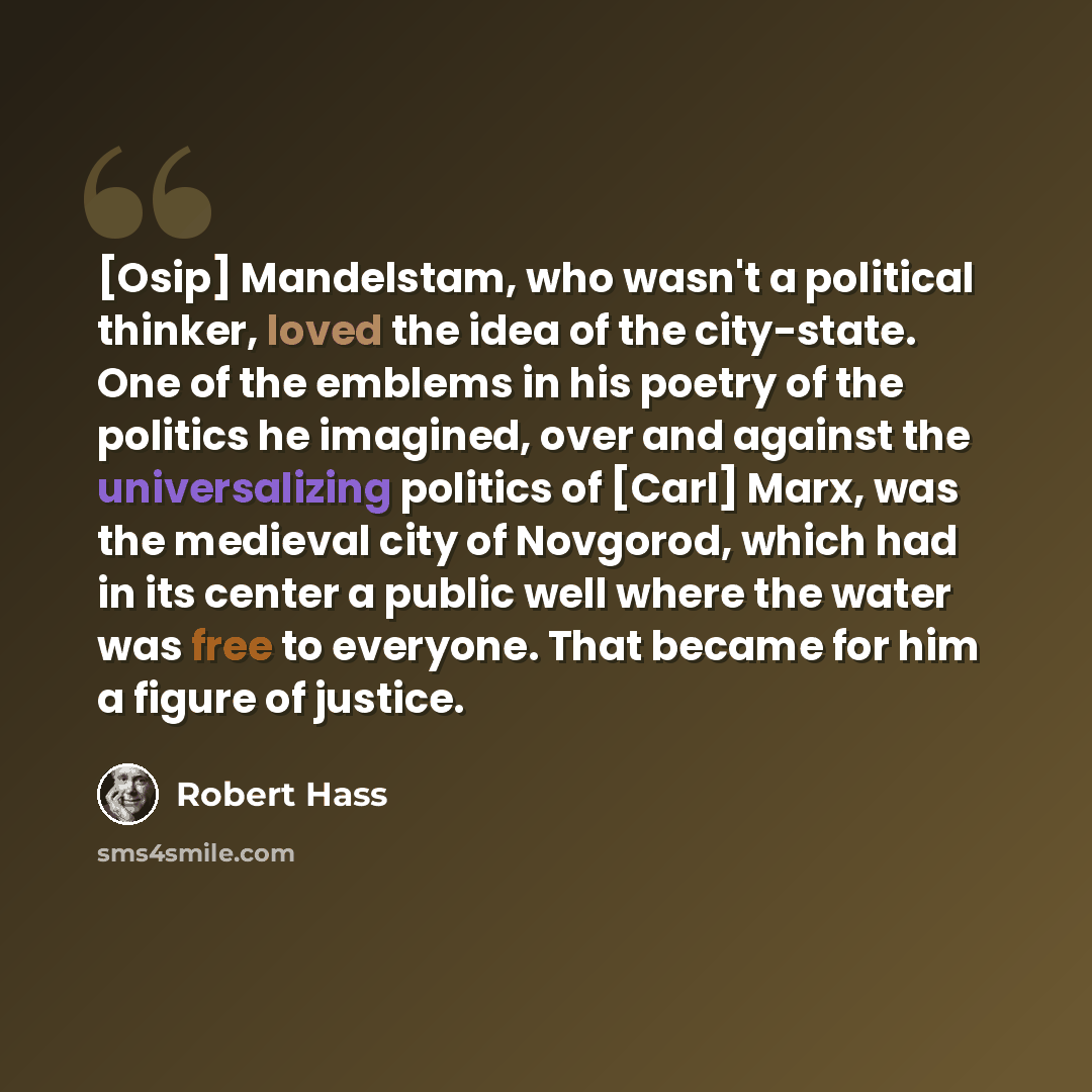 “[Osip] Mandelstam, who wasn't a political thinker, loved the idea of the city-state. One of the emblems in his poetry of the politics he imagined, over and against the universalizing politics of [Carl] Marx, was the medieval city of Novgorod, which had in its center a public well where the water…” quote by Robert Hass