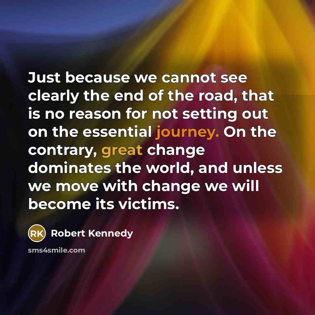 “Just because we cannot see clearly the end of the road, that is no reason for not setting out on the essential journey. On the contrary, great change dominates the world, and unless we move with change we will become its victims.” quote by Robert Kennedy