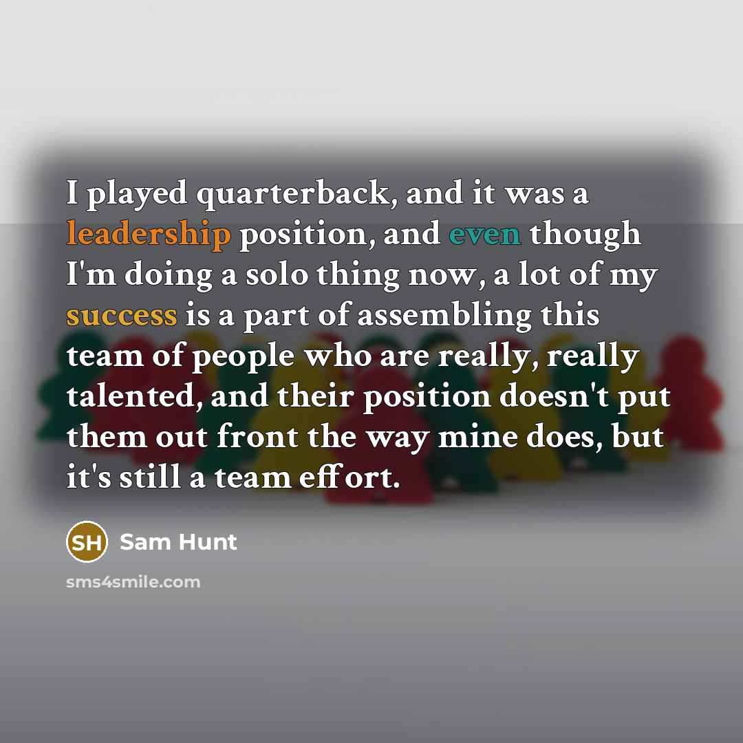 “I played quarterback, and it was a leadership position, and even though I'm doing a solo thing now, a lot of my success is a part of assembling this team of people who are really, really talented, and their position doesn't put them out front the way mine does, but it's still a team effort.” quote by Sam Hunt