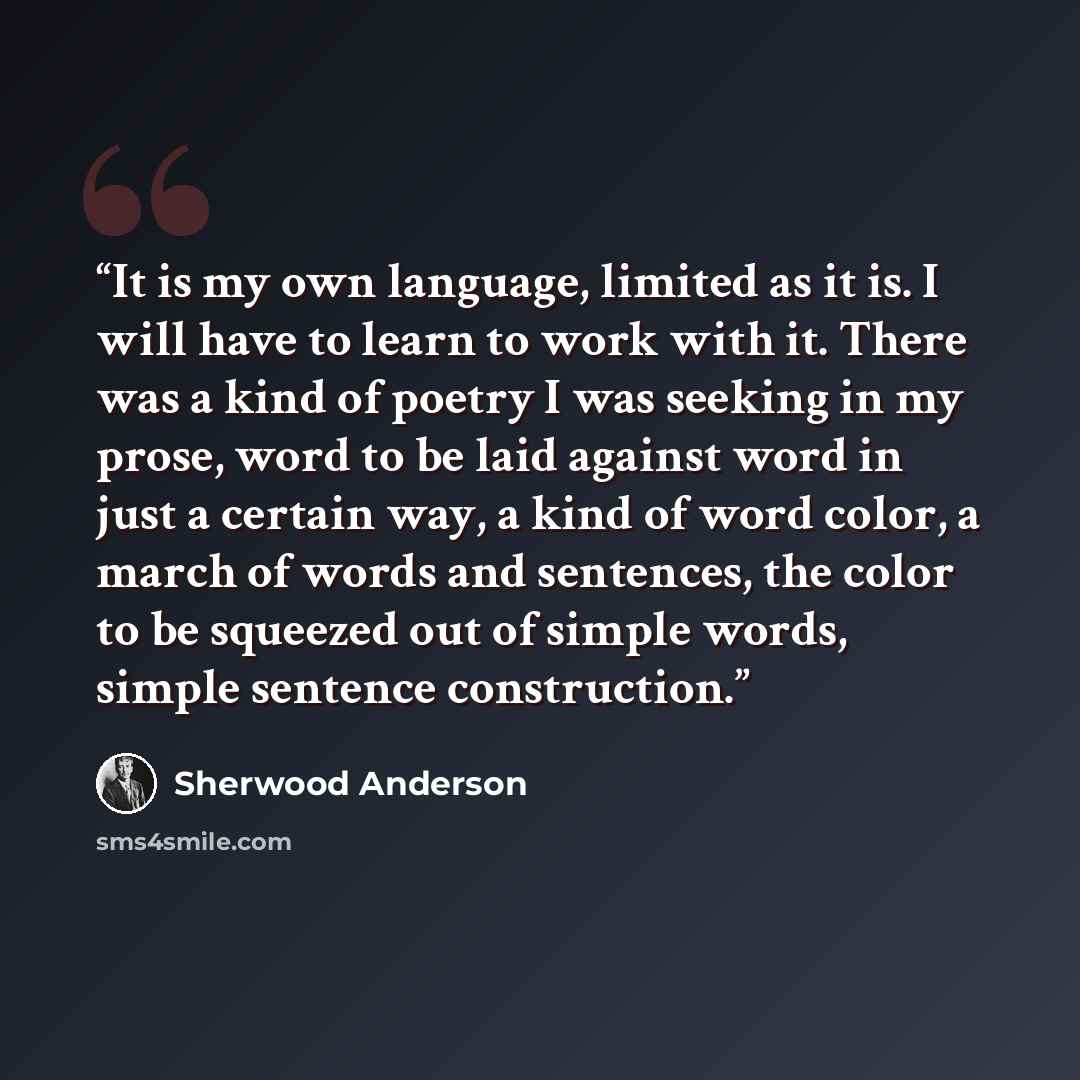 “It is my own language, limited as it is. I will have to learn to work with it. There was a kind of poetry I was seeking in my prose, word to be laid against word in just a certain way, a kind of word color, a march of words and sentences, the color to be squeezed out of simple words, simple…” quote by Sherwood Anderson