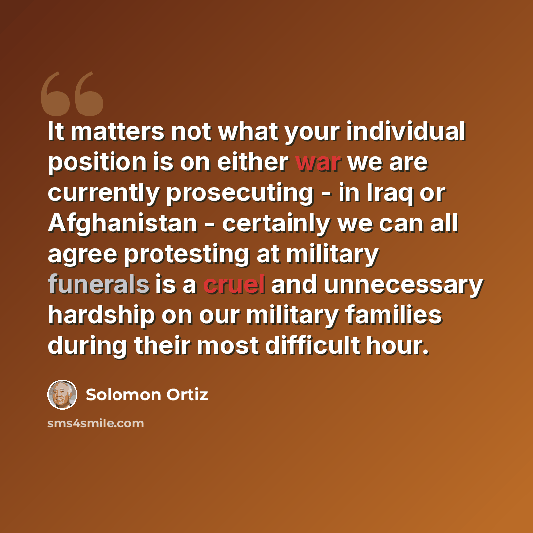 “It matters not what your individual position is on either war we are currently prosecuting - in Iraq or Afghanistan - certainly we can all agree protesting at military funerals is a cruel and unnecessary hardship on our military families during their most difficult hour.” quote by Solomon Ortiz