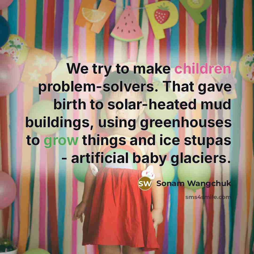 “We try to make children problem-solvers. That gave birth to solar-heated mud buildings, using greenhouses to grow things and ice stupas - artificial baby glaciers.” quote by Sonam Wangchuk