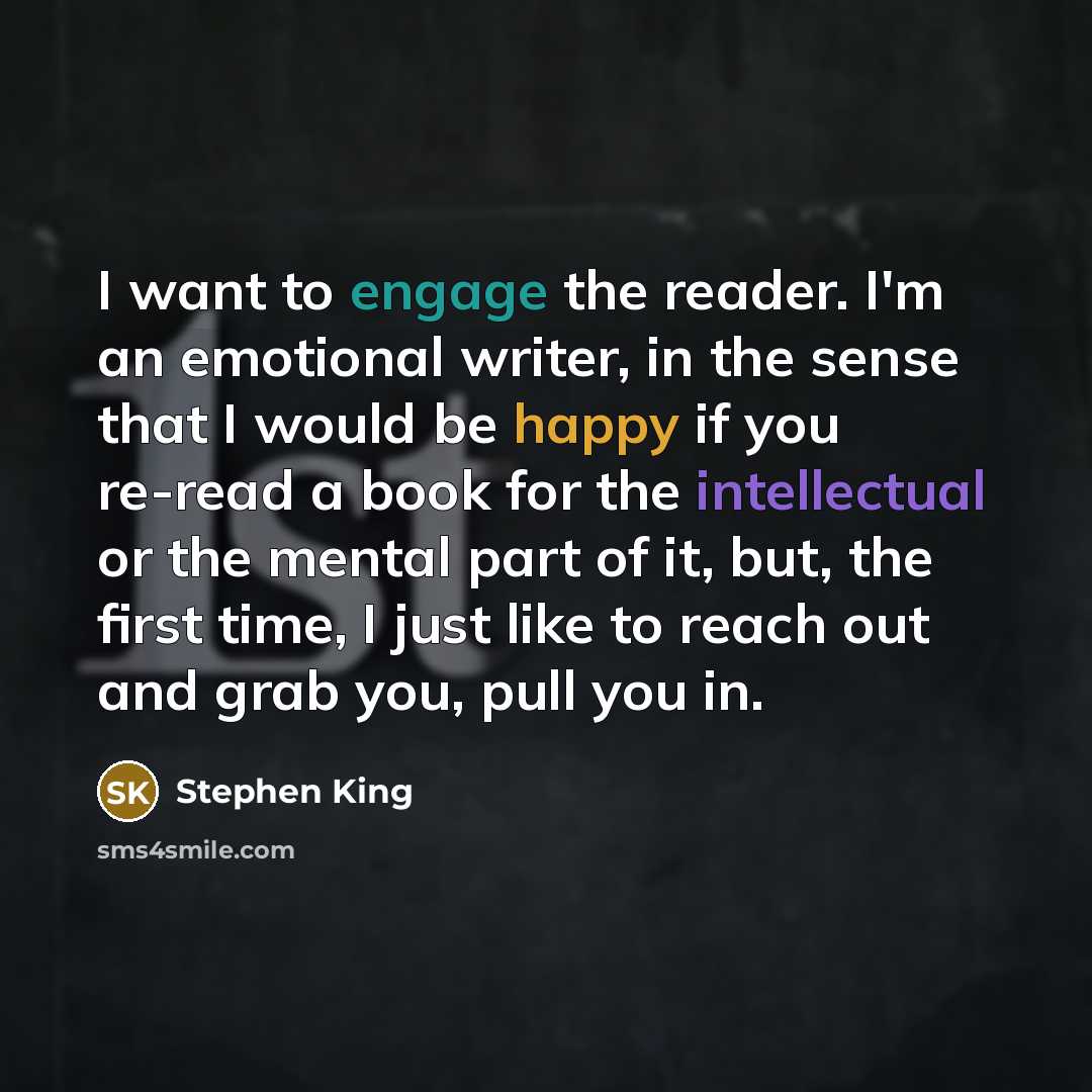 “I want to engage the reader. I'm an emotional writer, in the sense that I would be happy if you re-read a book for the intellectual or the mental part of it, but, the first time, I just like to reach out and grab you, pull you in.” quote by Stephen King